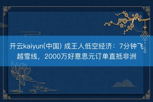 开云kaiyun(中国) 成王人低空经济：7分钟飞越雪线，2000万好意思元订单直抵非洲