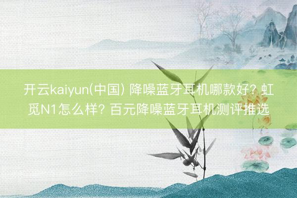 开云kaiyun(中国) 降噪蓝牙耳机哪款好? 虹觅N1怎么