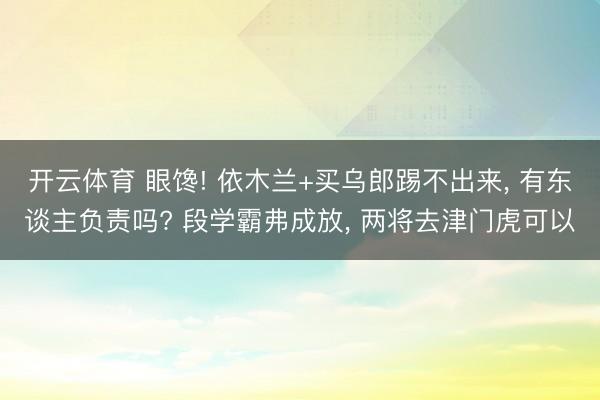 开云体育 眼馋! 依木兰+买乌郎踢不出来， 有东谈主负责吗? 段学霸弗成放， 两将去津门虎可以