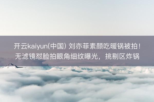 开云kaiyun(中国) 刘亦菲素颜吃暖锅被拍！无滤镜怼脸拍眼角细纹曝光，挑剔区炸锅