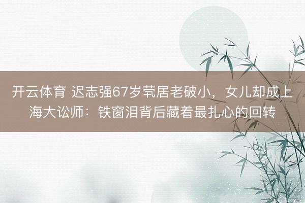 开云体育 迟志强67岁茕居老破小，女儿却成上海大讼师：铁窗泪背后藏着最扎心的回转