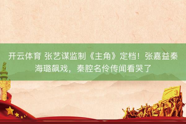 开云体育 张艺谋监制《主角》定档！张嘉益秦海璐飙戏，秦腔名伶传闻看哭了