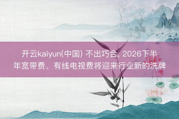 开云kaiyun(中国) 不出巧合， 2026下半年宽带费、有线电视费将迎来行业新的洗牌