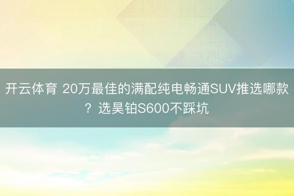 开云体育 20万最佳的满配纯电畅通SUV推选哪款？选昊铂S600不踩坑