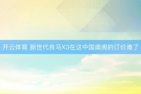 开云体育 新世代良马X3在这中国阛阓的订价难了