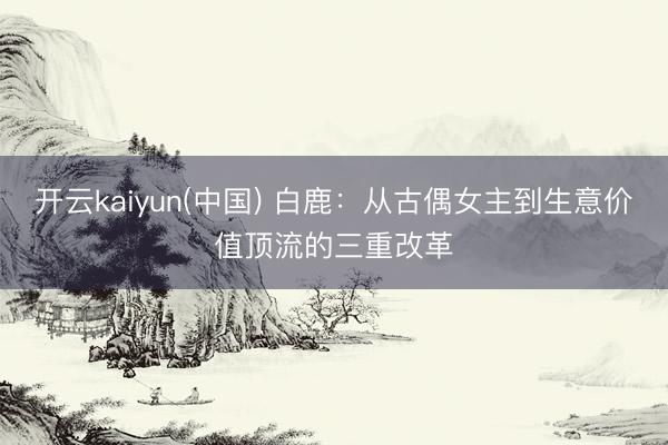 开云kaiyun(中国) 白鹿：从古偶女主到生意价值顶流的三重改革