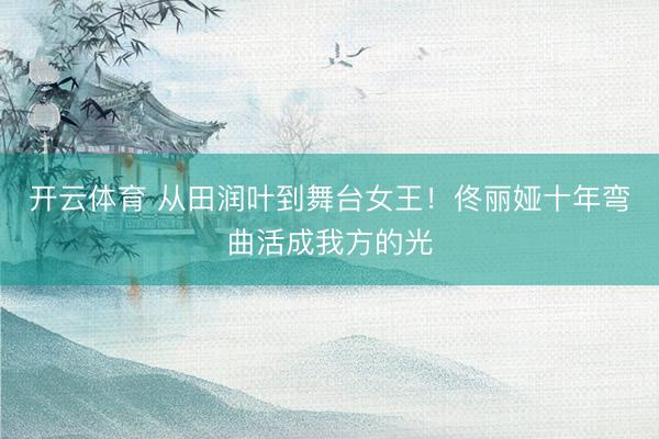 开云体育 从田润叶到舞台女王！佟丽娅十年弯曲活成我方的光
