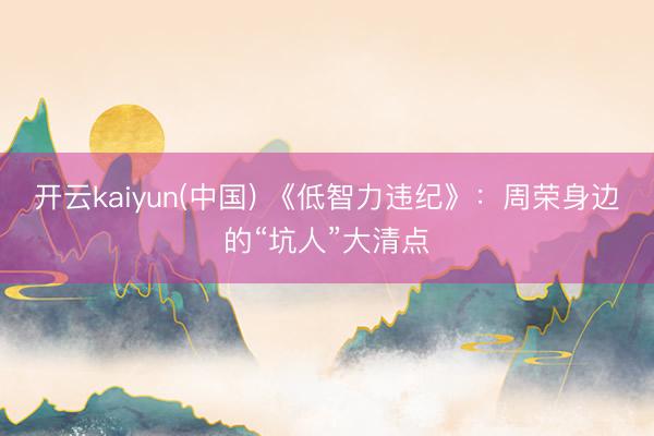 开云kaiyun(中国) 《低智力违纪》：周荣身边的“坑人”大清点