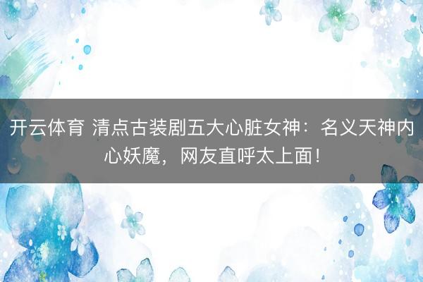 开云体育 清点古装剧五大心脏女神：名义天神内心妖魔，网友直呼太上面！