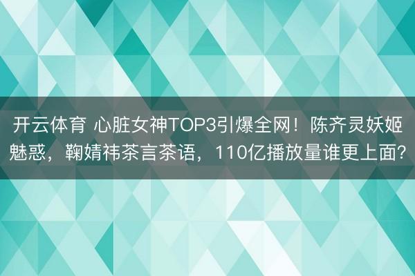 开云体育 心脏女神TOP3引爆全网！陈齐灵妖姬魅惑，鞠婧祎茶言茶语，110亿播放量谁更上面？