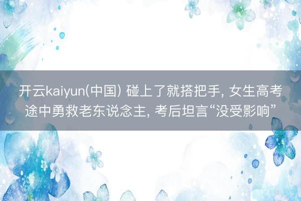 开云kaiyun(中国) 碰上了就搭把手， 女生高考途中勇救老东说念主， 考后坦言“没受影响”