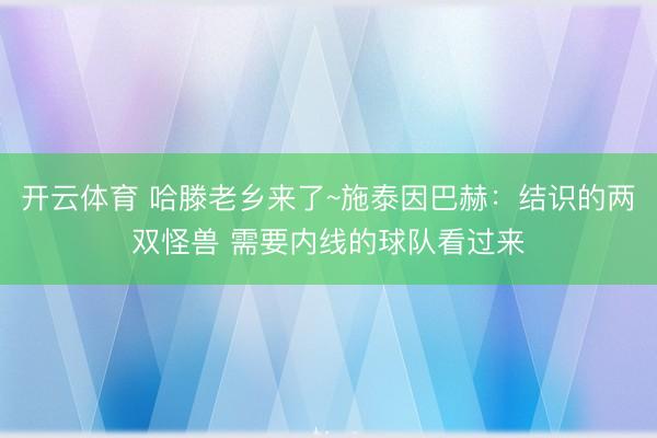开云体育 哈滕老乡来了~施泰因巴赫：结识的两双怪兽 需要内线的球队看过来