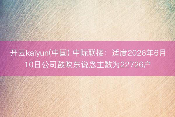 开云kaiyun(中国) 中际联接：适度2026年6月10日公司鼓吹东说念主数为22726户