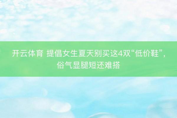 开云体育 提倡女生夏天别买这4双“低价鞋”，俗气显腿短还难搭