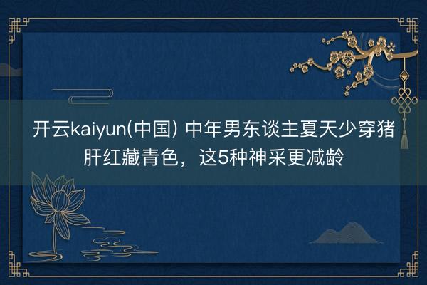 开云kaiyun(中国) 中年男东谈主夏天少穿猪肝红藏青色，这5种神采更减龄