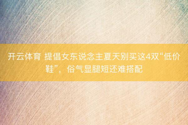 开云体育 提倡女东说念主夏天别买这4双“低价鞋”，俗气显腿短还难搭配