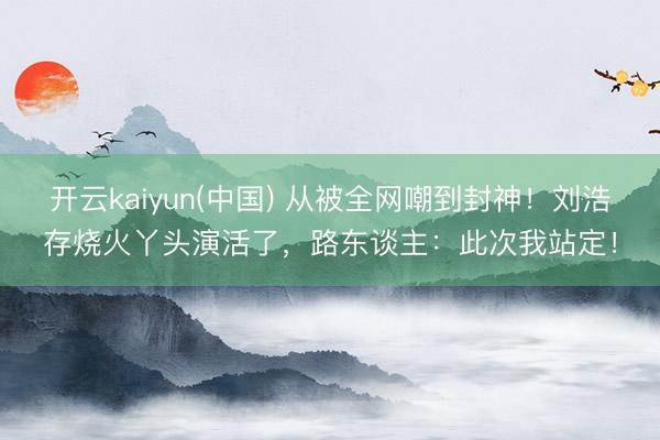 开云kaiyun(中国) 从被全网嘲到封神！刘浩存烧火丫头演活了，路东谈主：此次我站定！