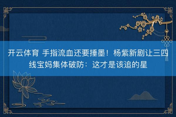 开云体育 手指流血还要捶墨！杨紫新剧让三四线宝妈集体破防：这才是该追的星