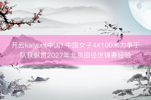 开云kaiyun(中国) 中国女子4X100米力争于队获纵贯2027年北京田径世锦赛经验
