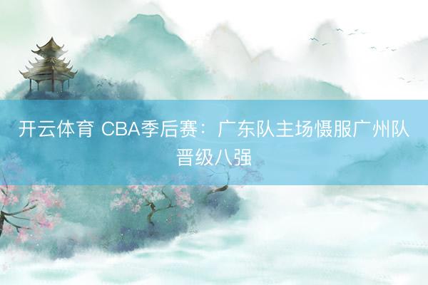 开云体育 CBA季后赛：广东队主场慑服广州队晋级八强