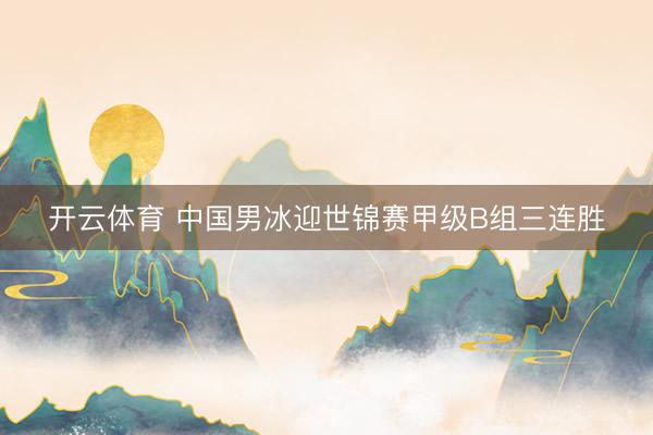 开云体育 中国男冰迎世锦赛甲级B组三连胜