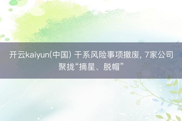 开云kaiyun(中国) 干系风险事项撤废， 7家公司聚拢“摘星、脱帽”