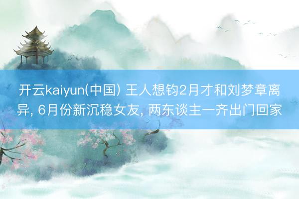 开云kaiyun(中国) 王人想钧2月才和刘梦章离异， 6月份新沉稳女友， 两东谈主一齐出门回家