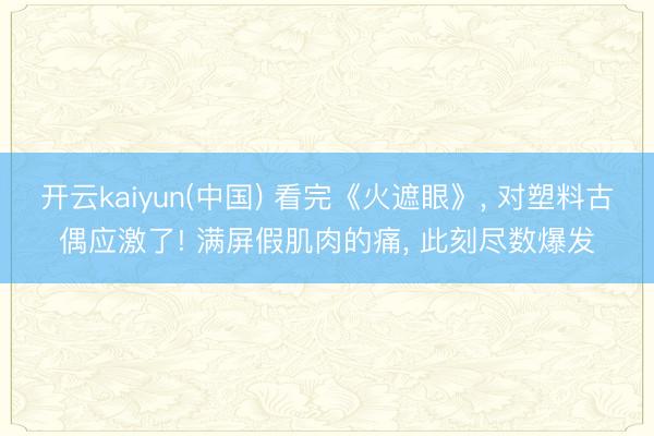 开云kaiyun(中国) 看完《火遮眼》， 对塑料古偶应激了! 满屏假肌肉的痛， 此刻尽数爆发