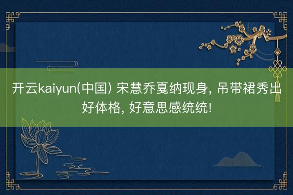 开云kaiyun(中国) 宋慧乔戛纳现身， 吊带裙秀出好体格， 好意思感统统!