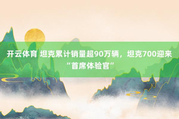 开云体育 坦克累计销量超90万辆，坦克700迎来“首席体验官”
