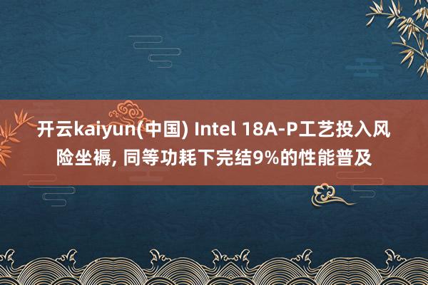 开云kaiyun(中国) Intel 18A-P工艺投入风险坐褥， 同等功耗下完结9%的性能普及