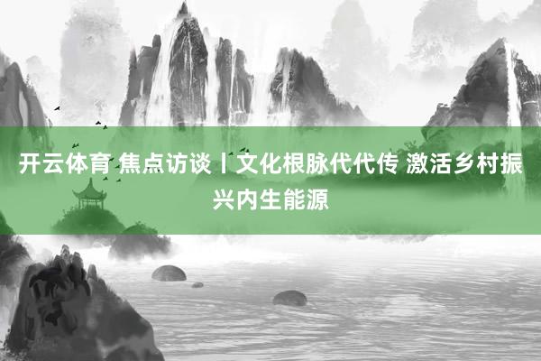 开云体育 焦点访谈丨文化根脉代代传 激活乡村振兴内生能源