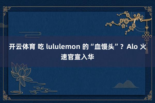 开云体育 吃 lululemon 的“血馒头”？Alo 火速官宣入华