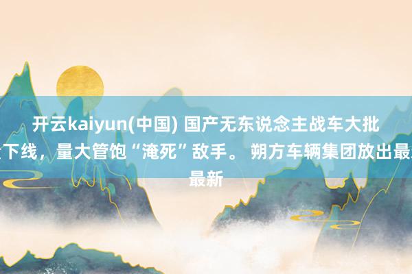开云kaiyun(中国) 国产无东说念主战车大批量下线，量大管饱“淹死”敌手。 朔方车辆集团放出最新