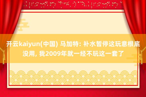开云kaiyun(中国) 马加特: 补水暂停这玩意根底没用, 我2009年就一经不玩这一套了